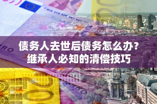 北京债务人去世后债务怎么办？继承人必知的清偿技巧
